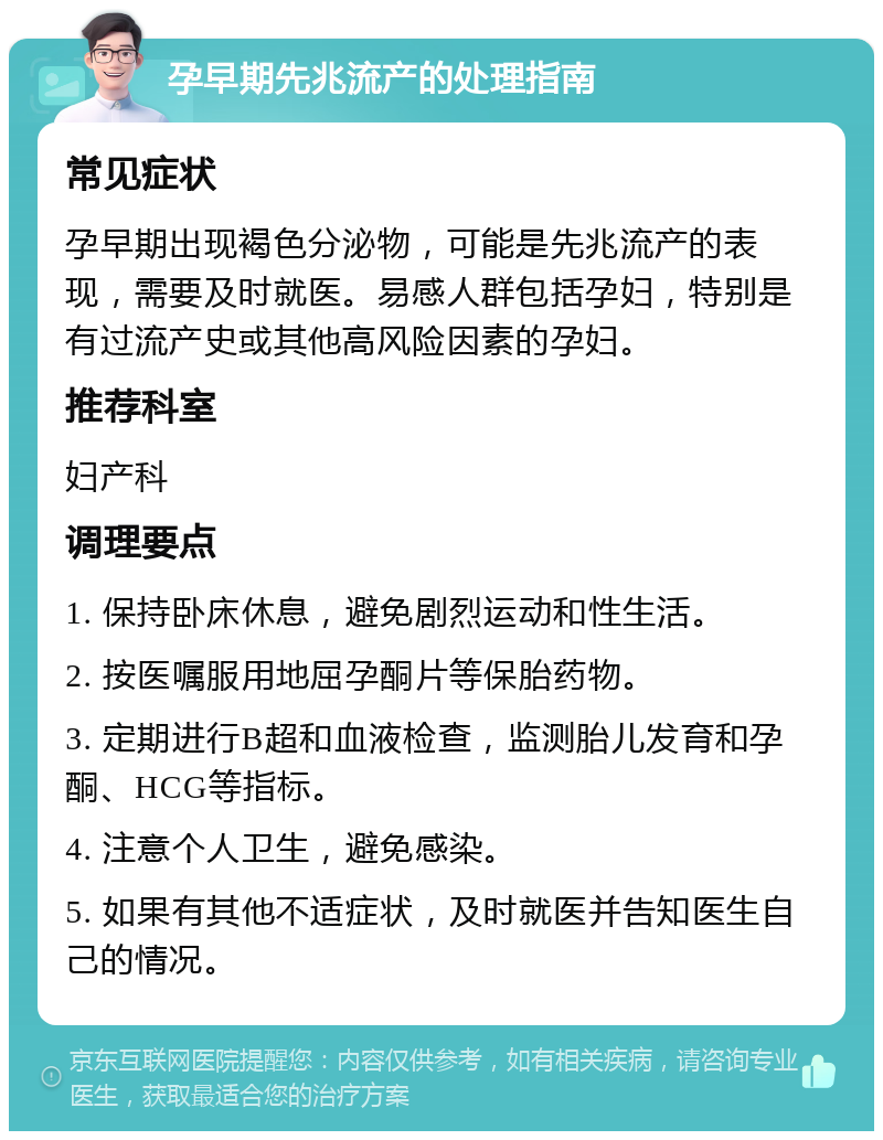 孕早期先兆流产的处理指南 常见症状 孕早期出现褐色分泌物，可能是先兆流产的表现，需要及时就医。易感人群包括孕妇，特别是有过流产史或其他高风险因素的孕妇。 推荐科室 妇产科 调理要点 1. 保持卧床休息，避免剧烈运动和性生活。 2. 按医嘱服用地屈孕酮片等保胎药物。 3. 定期进行B超和血液检查，监测胎儿发育和孕酮、HCG等指标。 4. 注意个人卫生，避免感染。 5. 如果有其他不适症状，及时就医并告知医生自己的情况。