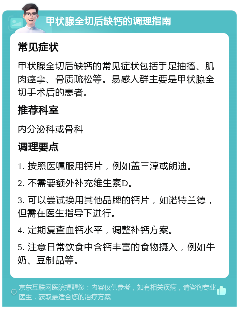 甲状腺全切后缺钙的调理指南 常见症状 甲状腺全切后缺钙的常见症状包括手足抽搐、肌肉痉挛、骨质疏松等。易感人群主要是甲状腺全切手术后的患者。 推荐科室 内分泌科或骨科 调理要点 1. 按照医嘱服用钙片，例如盖三淳或朗迪。 2. 不需要额外补充维生素D。 3. 可以尝试换用其他品牌的钙片，如诺特兰德，但需在医生指导下进行。 4. 定期复查血钙水平，调整补钙方案。 5. 注意日常饮食中含钙丰富的食物摄入，例如牛奶、豆制品等。