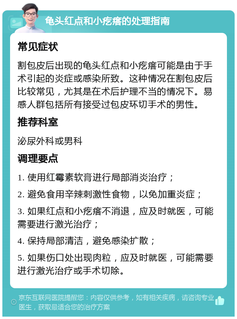 龟头红点和小疙瘩的处理指南 常见症状 割包皮后出现的龟头红点和小疙瘩可能是由于手术引起的炎症或感染所致。这种情况在割包皮后比较常见，尤其是在术后护理不当的情况下。易感人群包括所有接受过包皮环切手术的男性。 推荐科室 泌尿外科或男科 调理要点 1. 使用红霉素软膏进行局部消炎治疗； 2. 避免食用辛辣刺激性食物，以免加重炎症； 3. 如果红点和小疙瘩不消退，应及时就医，可能需要进行激光治疗； 4. 保持局部清洁，避免感染扩散； 5. 如果伤口处出现肉粒，应及时就医，可能需要进行激光治疗或手术切除。