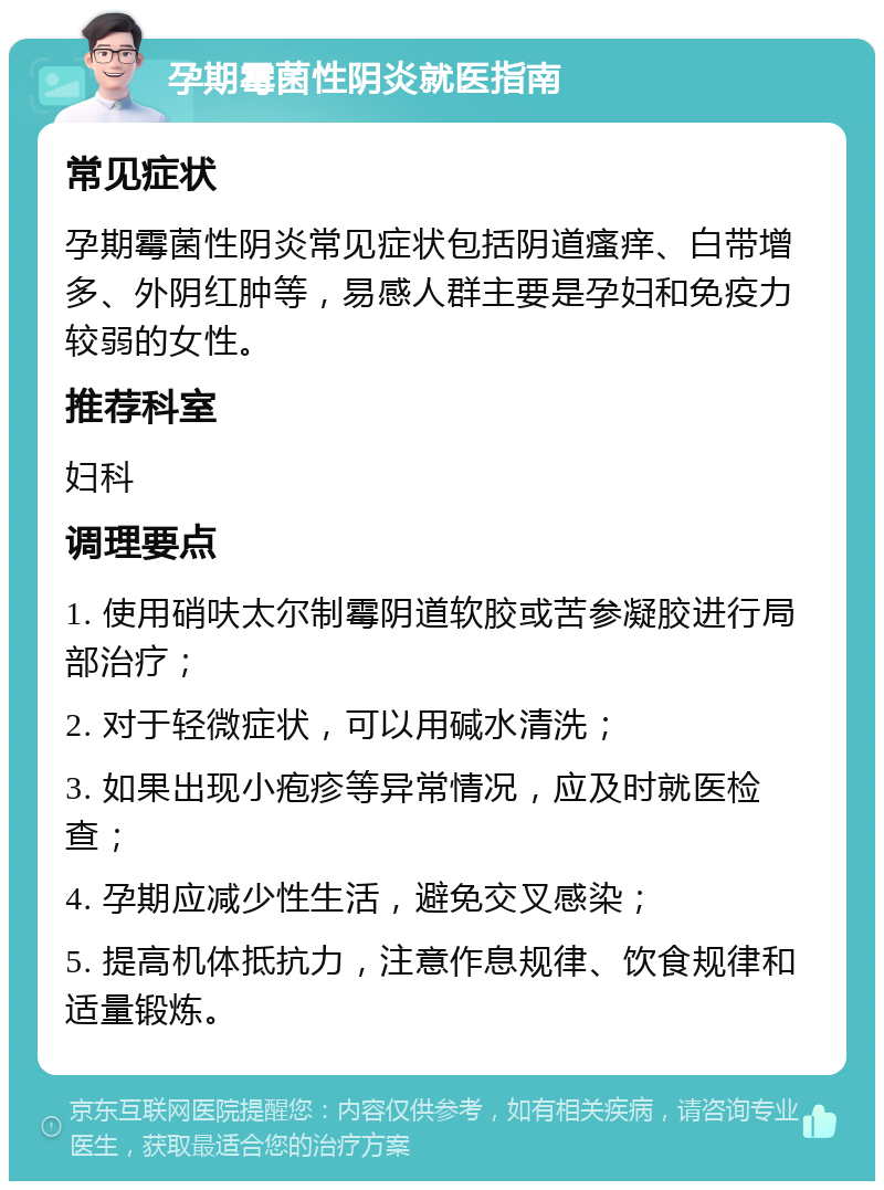 孕期霉菌性阴炎就医指南 常见症状 孕期霉菌性阴炎常见症状包括阴道瘙痒、白带增多、外阴红肿等，易感人群主要是孕妇和免疫力较弱的女性。 推荐科室 妇科 调理要点 1. 使用硝呋太尔制霉阴道软胶或苦参凝胶进行局部治疗； 2. 对于轻微症状，可以用碱水清洗； 3. 如果出现小疱疹等异常情况，应及时就医检查； 4. 孕期应减少性生活，避免交叉感染； 5. 提高机体抵抗力，注意作息规律、饮食规律和适量锻炼。