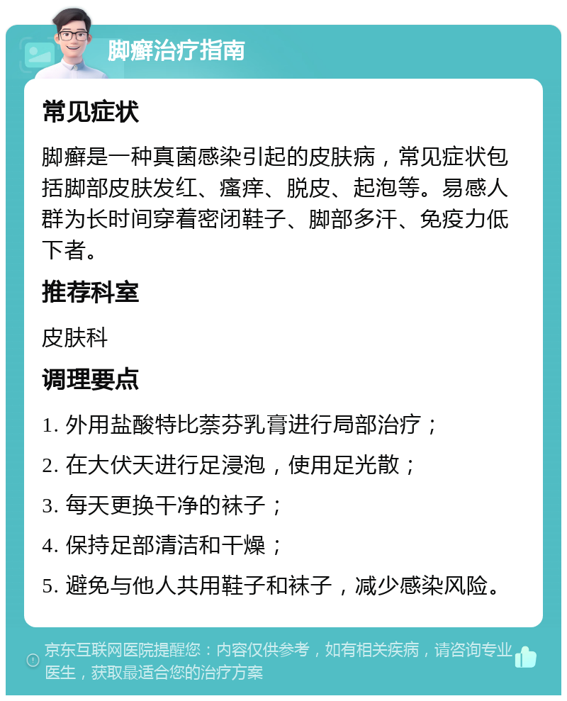 脚癣治疗指南 常见症状 脚癣是一种真菌感染引起的皮肤病，常见症状包括脚部皮肤发红、瘙痒、脱皮、起泡等。易感人群为长时间穿着密闭鞋子、脚部多汗、免疫力低下者。 推荐科室 皮肤科 调理要点 1. 外用盐酸特比萘芬乳膏进行局部治疗； 2. 在大伏天进行足浸泡，使用足光散； 3. 每天更换干净的袜子； 4. 保持足部清洁和干燥； 5. 避免与他人共用鞋子和袜子，减少感染风险。