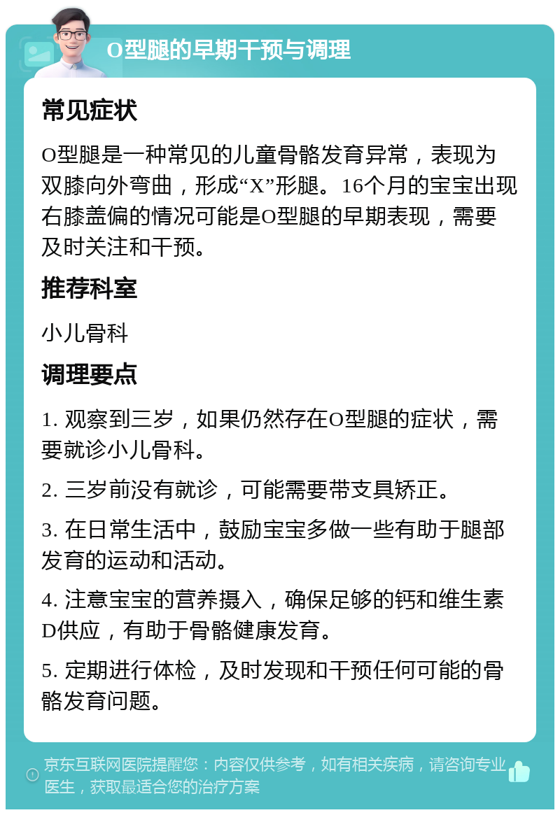 O型腿的早期干预与调理 常见症状 O型腿是一种常见的儿童骨骼发育异常，表现为双膝向外弯曲，形成“X”形腿。16个月的宝宝出现右膝盖偏的情况可能是O型腿的早期表现，需要及时关注和干预。 推荐科室 小儿骨科 调理要点 1. 观察到三岁，如果仍然存在O型腿的症状，需要就诊小儿骨科。 2. 三岁前没有就诊，可能需要带支具矫正。 3. 在日常生活中，鼓励宝宝多做一些有助于腿部发育的运动和活动。 4. 注意宝宝的营养摄入，确保足够的钙和维生素D供应，有助于骨骼健康发育。 5. 定期进行体检，及时发现和干预任何可能的骨骼发育问题。