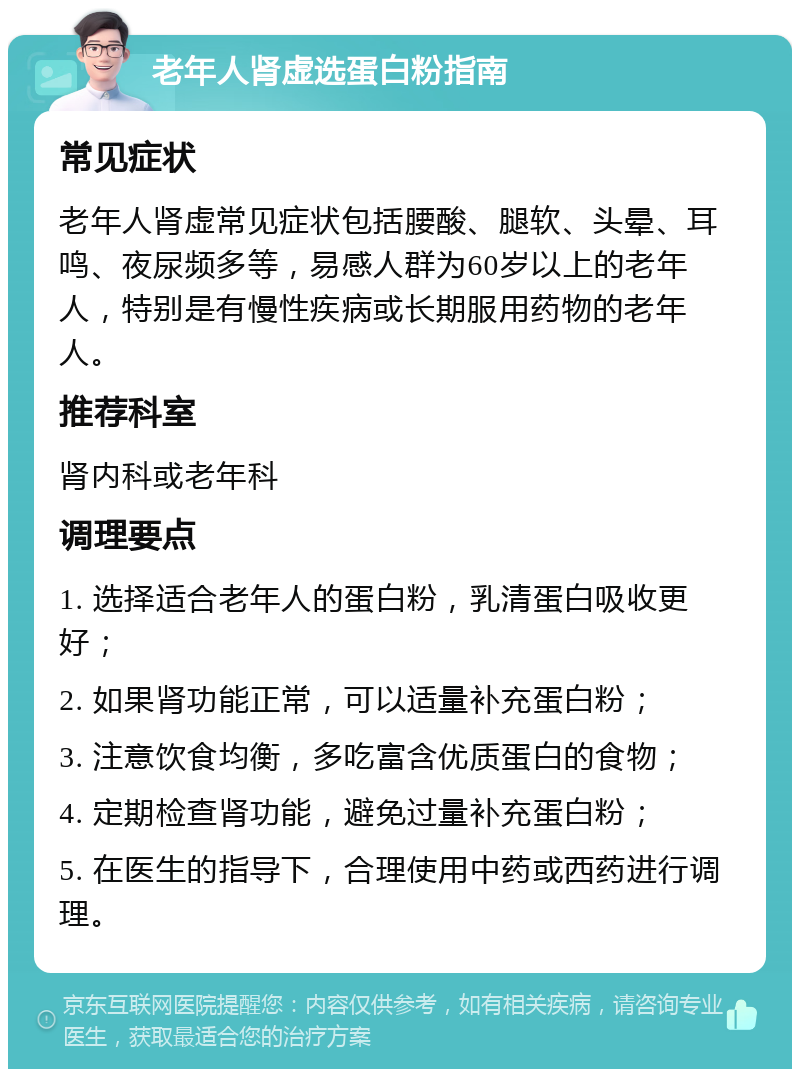 老年人肾虚选蛋白粉指南 常见症状 老年人肾虚常见症状包括腰酸、腿软、头晕、耳鸣、夜尿频多等，易感人群为60岁以上的老年人，特别是有慢性疾病或长期服用药物的老年人。 推荐科室 肾内科或老年科 调理要点 1. 选择适合老年人的蛋白粉，乳清蛋白吸收更好； 2. 如果肾功能正常，可以适量补充蛋白粉； 3. 注意饮食均衡，多吃富含优质蛋白的食物； 4. 定期检查肾功能，避免过量补充蛋白粉； 5. 在医生的指导下，合理使用中药或西药进行调理。