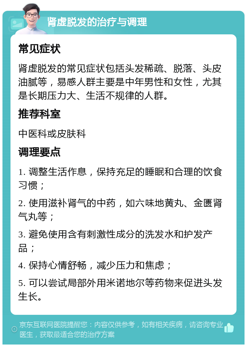 肾虚脱发的治疗与调理 常见症状 肾虚脱发的常见症状包括头发稀疏、脱落、头皮油腻等，易感人群主要是中年男性和女性，尤其是长期压力大、生活不规律的人群。 推荐科室 中医科或皮肤科 调理要点 1. 调整生活作息，保持充足的睡眠和合理的饮食习惯； 2. 使用滋补肾气的中药，如六味地黄丸、金匮肾气丸等； 3. 避免使用含有刺激性成分的洗发水和护发产品； 4. 保持心情舒畅，减少压力和焦虑； 5. 可以尝试局部外用米诺地尔等药物来促进头发生长。