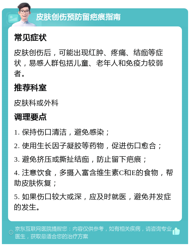 皮肤创伤预防留疤痕指南 常见症状 皮肤创伤后，可能出现红肿、疼痛、结痂等症状，易感人群包括儿童、老年人和免疫力较弱者。 推荐科室 皮肤科或外科 调理要点 1. 保持伤口清洁，避免感染； 2. 使用生长因子凝胶等药物，促进伤口愈合； 3. 避免挤压或撕扯结痂，防止留下疤痕； 4. 注意饮食，多摄入富含维生素C和E的食物，帮助皮肤恢复； 5. 如果伤口较大或深，应及时就医，避免并发症的发生。