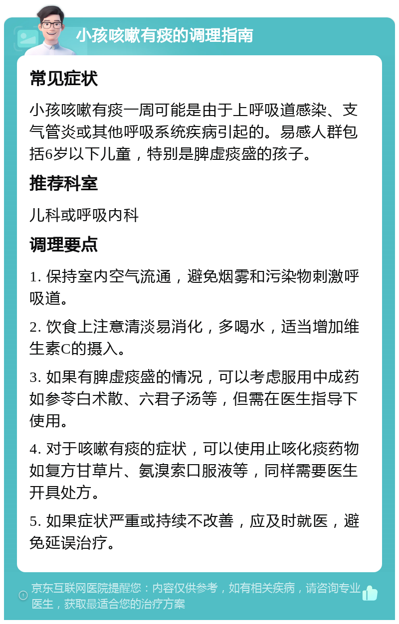 小孩咳嗽有痰的调理指南 常见症状 小孩咳嗽有痰一周可能是由于上呼吸道感染、支气管炎或其他呼吸系统疾病引起的。易感人群包括6岁以下儿童，特别是脾虚痰盛的孩子。 推荐科室 儿科或呼吸内科 调理要点 1. 保持室内空气流通，避免烟雾和污染物刺激呼吸道。 2. 饮食上注意清淡易消化，多喝水，适当增加维生素C的摄入。 3. 如果有脾虚痰盛的情况，可以考虑服用中成药如参苓白术散、六君子汤等，但需在医生指导下使用。 4. 对于咳嗽有痰的症状，可以使用止咳化痰药物如复方甘草片、氨溴索口服液等，同样需要医生开具处方。 5. 如果症状严重或持续不改善，应及时就医，避免延误治疗。