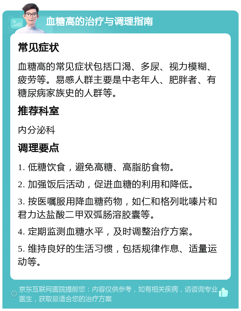 血糖高的治疗与调理指南 常见症状 血糖高的常见症状包括口渴、多尿、视力模糊、疲劳等。易感人群主要是中老年人、肥胖者、有糖尿病家族史的人群等。 推荐科室 内分泌科 调理要点 1. 低糖饮食，避免高糖、高脂肪食物。 2. 加强饭后活动，促进血糖的利用和降低。 3. 按医嘱服用降血糖药物，如仁和格列吡嗪片和君力达盐酸二甲双弧肠溶胶囊等。 4. 定期监测血糖水平，及时调整治疗方案。 5. 维持良好的生活习惯，包括规律作息、适量运动等。