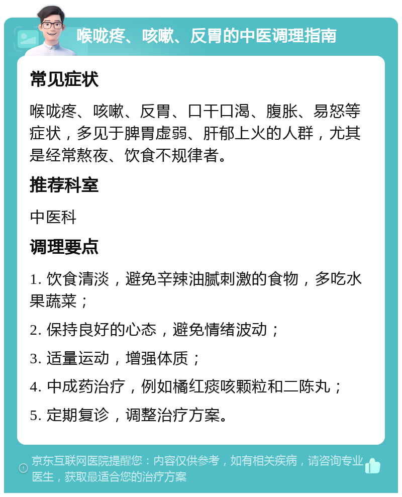 喉咙疼、咳嗽、反胃的中医调理指南 常见症状 喉咙疼、咳嗽、反胃、口干口渴、腹胀、易怒等症状，多见于脾胃虚弱、肝郁上火的人群，尤其是经常熬夜、饮食不规律者。 推荐科室 中医科 调理要点 1. 饮食清淡，避免辛辣油腻刺激的食物，多吃水果蔬菜； 2. 保持良好的心态，避免情绪波动； 3. 适量运动，增强体质； 4. 中成药治疗，例如橘红痰咳颗粒和二陈丸； 5. 定期复诊，调整治疗方案。