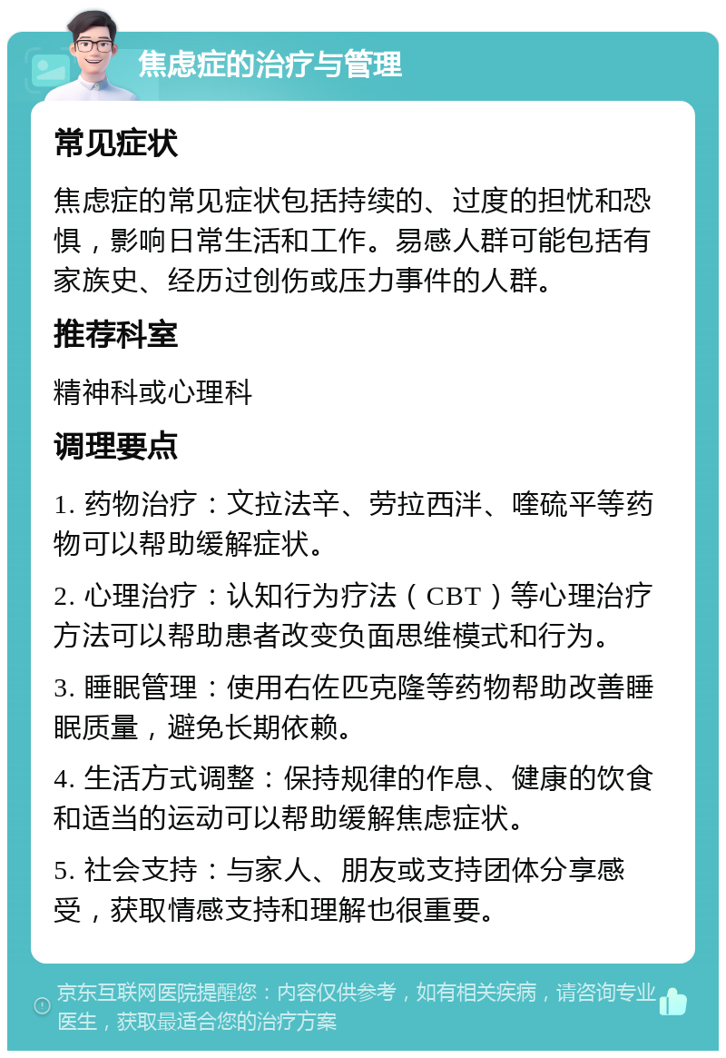 焦虑症的治疗与管理 常见症状 焦虑症的常见症状包括持续的、过度的担忧和恐惧，影响日常生活和工作。易感人群可能包括有家族史、经历过创伤或压力事件的人群。 推荐科室 精神科或心理科 调理要点 1. 药物治疗：文拉法辛、劳拉西泮、喹硫平等药物可以帮助缓解症状。 2. 心理治疗：认知行为疗法（CBT）等心理治疗方法可以帮助患者改变负面思维模式和行为。 3. 睡眠管理：使用右佐匹克隆等药物帮助改善睡眠质量，避免长期依赖。 4. 生活方式调整：保持规律的作息、健康的饮食和适当的运动可以帮助缓解焦虑症状。 5. 社会支持：与家人、朋友或支持团体分享感受，获取情感支持和理解也很重要。