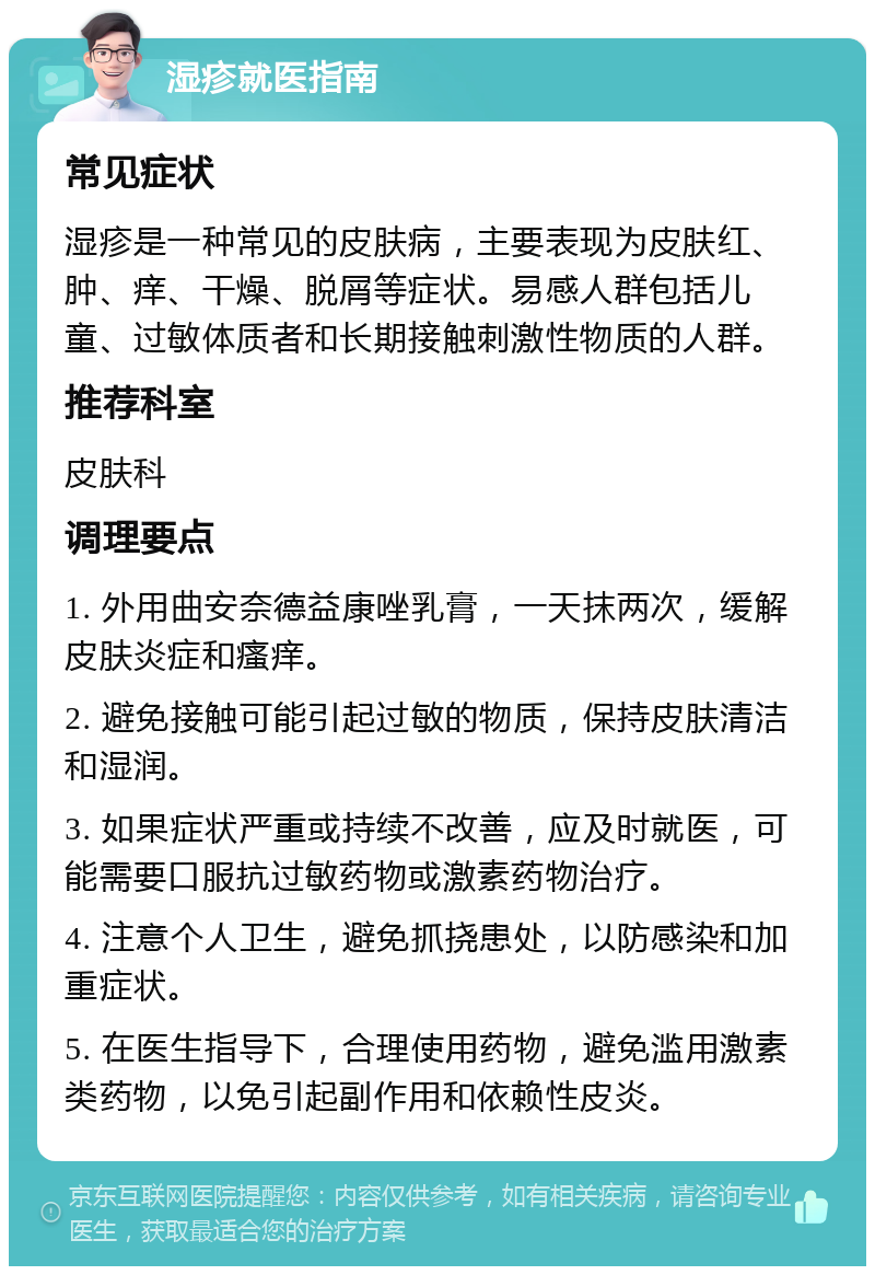 湿疹就医指南 常见症状 湿疹是一种常见的皮肤病，主要表现为皮肤红、肿、痒、干燥、脱屑等症状。易感人群包括儿童、过敏体质者和长期接触刺激性物质的人群。 推荐科室 皮肤科 调理要点 1. 外用曲安奈德益康唑乳膏，一天抹两次，缓解皮肤炎症和瘙痒。 2. 避免接触可能引起过敏的物质，保持皮肤清洁和湿润。 3. 如果症状严重或持续不改善，应及时就医，可能需要口服抗过敏药物或激素药物治疗。 4. 注意个人卫生，避免抓挠患处，以防感染和加重症状。 5. 在医生指导下，合理使用药物，避免滥用激素类药物，以免引起副作用和依赖性皮炎。