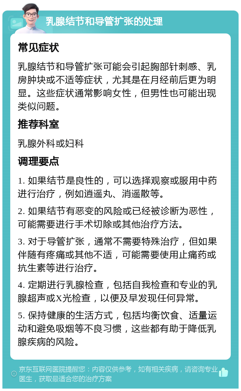 乳腺结节和导管扩张的处理 常见症状 乳腺结节和导管扩张可能会引起胸部针刺感、乳房肿块或不适等症状，尤其是在月经前后更为明显。这些症状通常影响女性，但男性也可能出现类似问题。 推荐科室 乳腺外科或妇科 调理要点 1. 如果结节是良性的，可以选择观察或服用中药进行治疗，例如逍遥丸、消遥散等。 2. 如果结节有恶变的风险或已经被诊断为恶性，可能需要进行手术切除或其他治疗方法。 3. 对于导管扩张，通常不需要特殊治疗，但如果伴随有疼痛或其他不适，可能需要使用止痛药或抗生素等进行治疗。 4. 定期进行乳腺检查，包括自我检查和专业的乳腺超声或X光检查，以便及早发现任何异常。 5. 保持健康的生活方式，包括均衡饮食、适量运动和避免吸烟等不良习惯，这些都有助于降低乳腺疾病的风险。