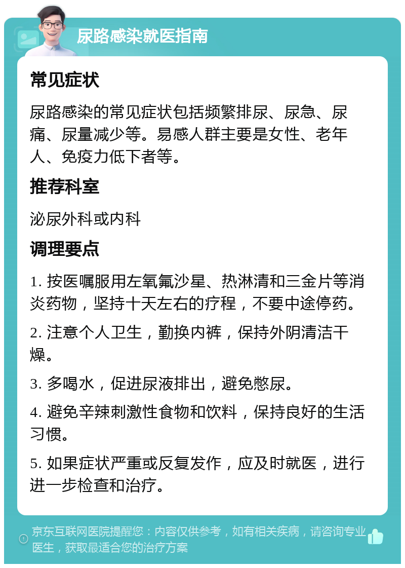 尿路感染就医指南 常见症状 尿路感染的常见症状包括频繁排尿、尿急、尿痛、尿量减少等。易感人群主要是女性、老年人、免疫力低下者等。 推荐科室 泌尿外科或内科 调理要点 1. 按医嘱服用左氧氟沙星、热淋清和三金片等消炎药物，坚持十天左右的疗程，不要中途停药。 2. 注意个人卫生，勤换内裤，保持外阴清洁干燥。 3. 多喝水，促进尿液排出，避免憋尿。 4. 避免辛辣刺激性食物和饮料，保持良好的生活习惯。 5. 如果症状严重或反复发作，应及时就医，进行进一步检查和治疗。