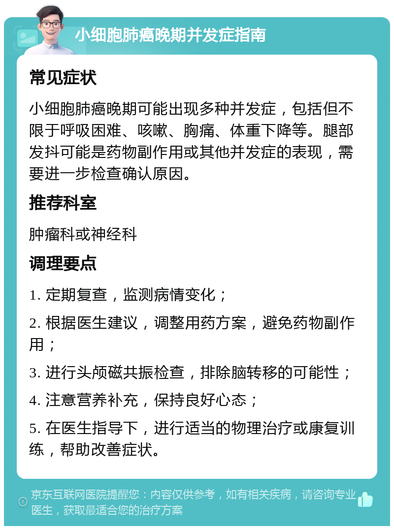 小细胞肺癌晚期并发症指南 常见症状 小细胞肺癌晚期可能出现多种并发症，包括但不限于呼吸困难、咳嗽、胸痛、体重下降等。腿部发抖可能是药物副作用或其他并发症的表现，需要进一步检查确认原因。 推荐科室 肿瘤科或神经科 调理要点 1. 定期复查，监测病情变化； 2. 根据医生建议，调整用药方案，避免药物副作用； 3. 进行头颅磁共振检查，排除脑转移的可能性； 4. 注意营养补充，保持良好心态； 5. 在医生指导下，进行适当的物理治疗或康复训练，帮助改善症状。