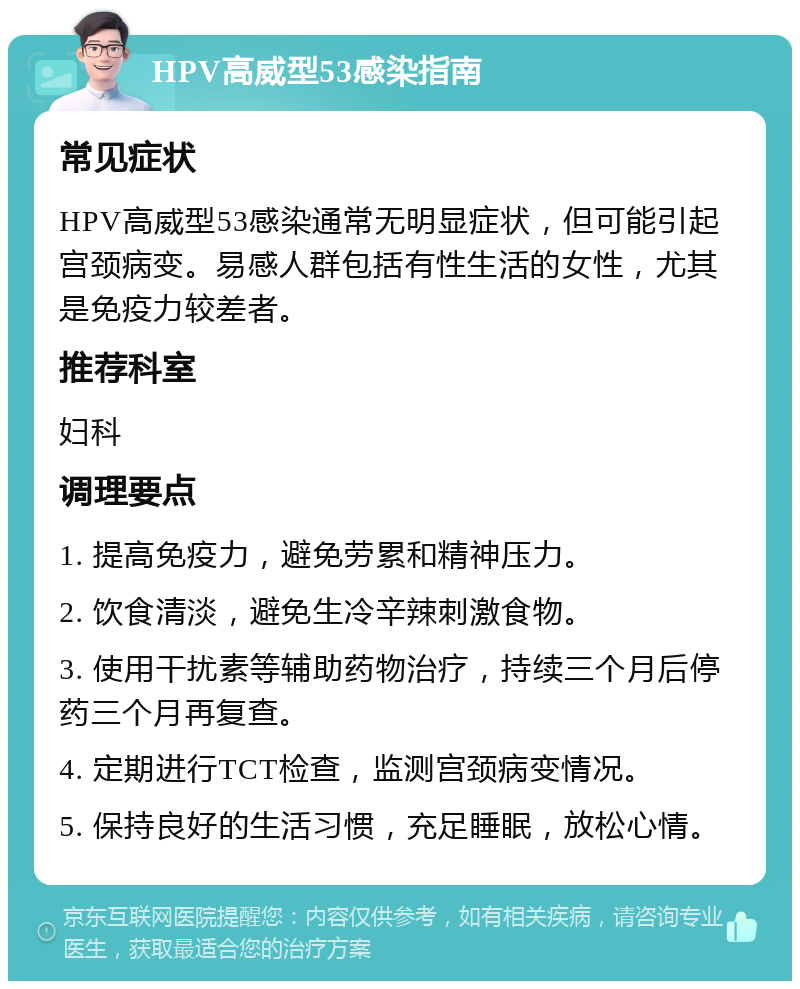 HPV高威型53感染指南 常见症状 HPV高威型53感染通常无明显症状，但可能引起宫颈病变。易感人群包括有性生活的女性，尤其是免疫力较差者。 推荐科室 妇科 调理要点 1. 提高免疫力，避免劳累和精神压力。 2. 饮食清淡，避免生冷辛辣刺激食物。 3. 使用干扰素等辅助药物治疗，持续三个月后停药三个月再复查。 4. 定期进行TCT检查，监测宫颈病变情况。 5. 保持良好的生活习惯，充足睡眠，放松心情。