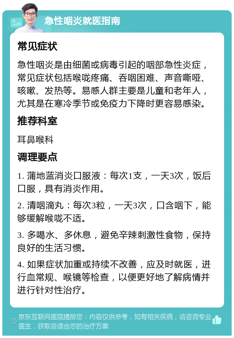 急性咽炎就医指南 常见症状 急性咽炎是由细菌或病毒引起的咽部急性炎症，常见症状包括喉咙疼痛、吞咽困难、声音嘶哑、咳嗽、发热等。易感人群主要是儿童和老年人，尤其是在寒冷季节或免疫力下降时更容易感染。 推荐科室 耳鼻喉科 调理要点 1. 蒲地蓝消炎口服液：每次1支，一天3次，饭后口服，具有消炎作用。 2. 清咽滴丸：每次3粒，一天3次，口含咽下，能够缓解喉咙不适。 3. 多喝水、多休息，避免辛辣刺激性食物，保持良好的生活习惯。 4. 如果症状加重或持续不改善，应及时就医，进行血常规、喉镜等检查，以便更好地了解病情并进行针对性治疗。