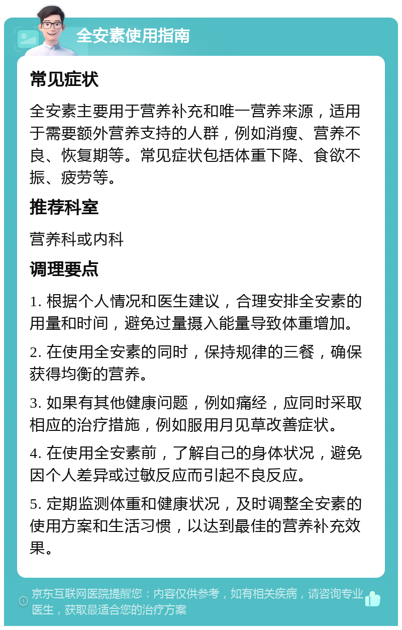 全安素使用指南 常见症状 全安素主要用于营养补充和唯一营养来源，适用于需要额外营养支持的人群，例如消瘦、营养不良、恢复期等。常见症状包括体重下降、食欲不振、疲劳等。 推荐科室 营养科或内科 调理要点 1. 根据个人情况和医生建议，合理安排全安素的用量和时间，避免过量摄入能量导致体重增加。 2. 在使用全安素的同时，保持规律的三餐，确保获得均衡的营养。 3. 如果有其他健康问题，例如痛经，应同时采取相应的治疗措施，例如服用月见草改善症状。 4. 在使用全安素前，了解自己的身体状况，避免因个人差异或过敏反应而引起不良反应。 5. 定期监测体重和健康状况，及时调整全安素的使用方案和生活习惯，以达到最佳的营养补充效果。