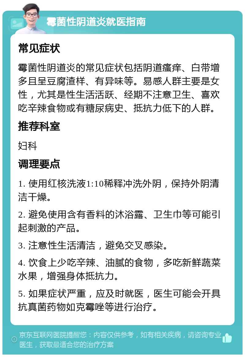 霉菌性阴道炎就医指南 常见症状 霉菌性阴道炎的常见症状包括阴道瘙痒、白带增多且呈豆腐渣样、有异味等。易感人群主要是女性，尤其是性生活活跃、经期不注意卫生、喜欢吃辛辣食物或有糖尿病史、抵抗力低下的人群。 推荐科室 妇科 调理要点 1. 使用红核洗液1:10稀释冲洗外阴，保持外阴清洁干燥。 2. 避免使用含有香料的沐浴露、卫生巾等可能引起刺激的产品。 3. 注意性生活清洁，避免交叉感染。 4. 饮食上少吃辛辣、油腻的食物，多吃新鲜蔬菜水果，增强身体抵抗力。 5. 如果症状严重，应及时就医，医生可能会开具抗真菌药物如克霉唑等进行治疗。