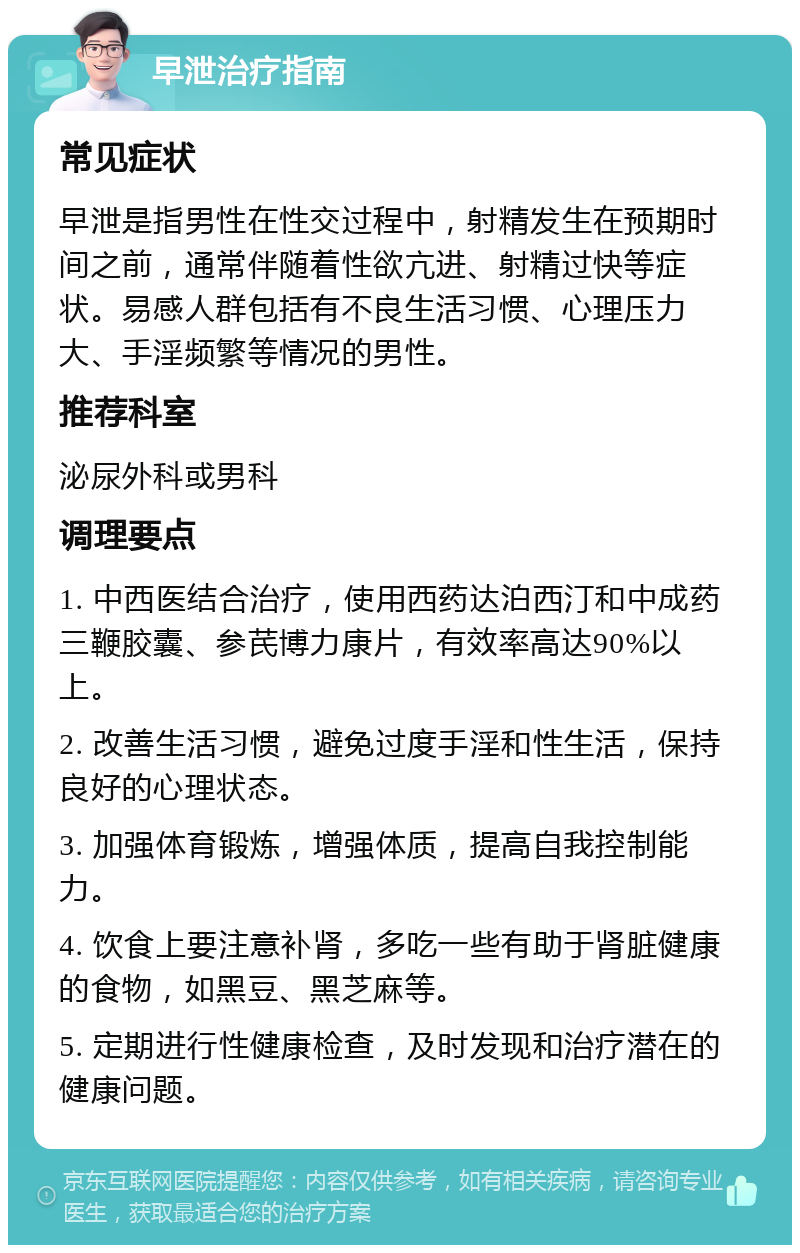 早泄治疗指南 常见症状 早泄是指男性在性交过程中，射精发生在预期时间之前，通常伴随着性欲亢进、射精过快等症状。易感人群包括有不良生活习惯、心理压力大、手淫频繁等情况的男性。 推荐科室 泌尿外科或男科 调理要点 1. 中西医结合治疗，使用西药达泊西汀和中成药三鞭胶囊、参芪博力康片，有效率高达90%以上。 2. 改善生活习惯，避免过度手淫和性生活，保持良好的心理状态。 3. 加强体育锻炼，增强体质，提高自我控制能力。 4. 饮食上要注意补肾，多吃一些有助于肾脏健康的食物，如黑豆、黑芝麻等。 5. 定期进行性健康检查，及时发现和治疗潜在的健康问题。