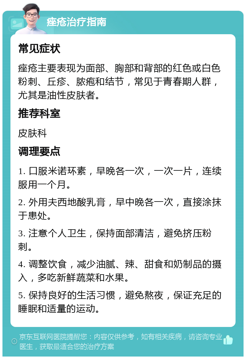 痤疮治疗指南 常见症状 痤疮主要表现为面部、胸部和背部的红色或白色粉刺、丘疹、脓疱和结节，常见于青春期人群，尤其是油性皮肤者。 推荐科室 皮肤科 调理要点 1. 口服米诺环素，早晚各一次，一次一片，连续服用一个月。 2. 外用夫西地酸乳膏，早中晚各一次，直接涂抹于患处。 3. 注意个人卫生，保持面部清洁，避免挤压粉刺。 4. 调整饮食，减少油腻、辣、甜食和奶制品的摄入，多吃新鲜蔬菜和水果。 5. 保持良好的生活习惯，避免熬夜，保证充足的睡眠和适量的运动。