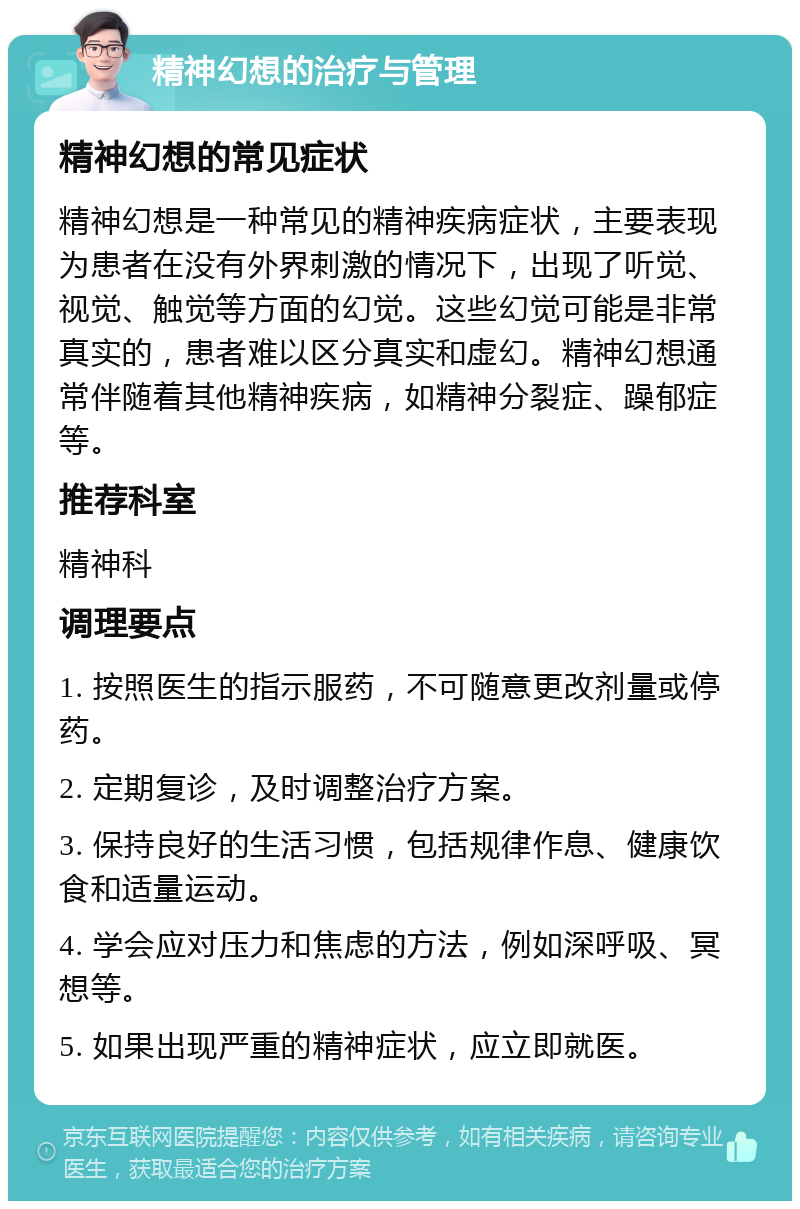 精神幻想的治疗与管理 精神幻想的常见症状 精神幻想是一种常见的精神疾病症状，主要表现为患者在没有外界刺激的情况下，出现了听觉、视觉、触觉等方面的幻觉。这些幻觉可能是非常真实的，患者难以区分真实和虚幻。精神幻想通常伴随着其他精神疾病，如精神分裂症、躁郁症等。 推荐科室 精神科 调理要点 1. 按照医生的指示服药，不可随意更改剂量或停药。 2. 定期复诊，及时调整治疗方案。 3. 保持良好的生活习惯，包括规律作息、健康饮食和适量运动。 4. 学会应对压力和焦虑的方法，例如深呼吸、冥想等。 5. 如果出现严重的精神症状，应立即就医。