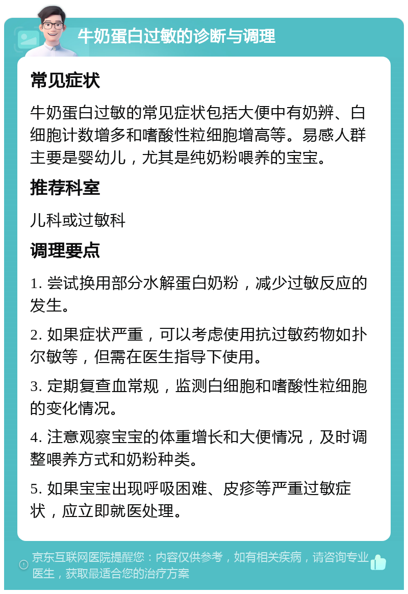 牛奶蛋白过敏的诊断与调理 常见症状 牛奶蛋白过敏的常见症状包括大便中有奶辨、白细胞计数增多和嗜酸性粒细胞增高等。易感人群主要是婴幼儿，尤其是纯奶粉喂养的宝宝。 推荐科室 儿科或过敏科 调理要点 1. 尝试换用部分水解蛋白奶粉，减少过敏反应的发生。 2. 如果症状严重，可以考虑使用抗过敏药物如扑尔敏等，但需在医生指导下使用。 3. 定期复查血常规，监测白细胞和嗜酸性粒细胞的变化情况。 4. 注意观察宝宝的体重增长和大便情况，及时调整喂养方式和奶粉种类。 5. 如果宝宝出现呼吸困难、皮疹等严重过敏症状，应立即就医处理。