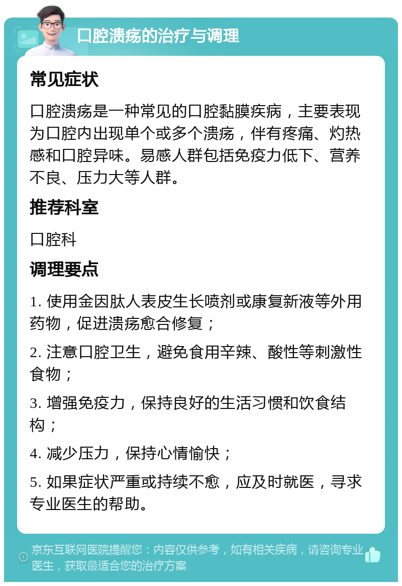 口腔溃疡的治疗与调理 常见症状 口腔溃疡是一种常见的口腔黏膜疾病，主要表现为口腔内出现单个或多个溃疡，伴有疼痛、灼热感和口腔异味。易感人群包括免疫力低下、营养不良、压力大等人群。 推荐科室 口腔科 调理要点 1. 使用金因肽人表皮生长喷剂或康复新液等外用药物，促进溃疡愈合修复； 2. 注意口腔卫生，避免食用辛辣、酸性等刺激性食物； 3. 增强免疫力，保持良好的生活习惯和饮食结构； 4. 减少压力，保持心情愉快； 5. 如果症状严重或持续不愈，应及时就医，寻求专业医生的帮助。