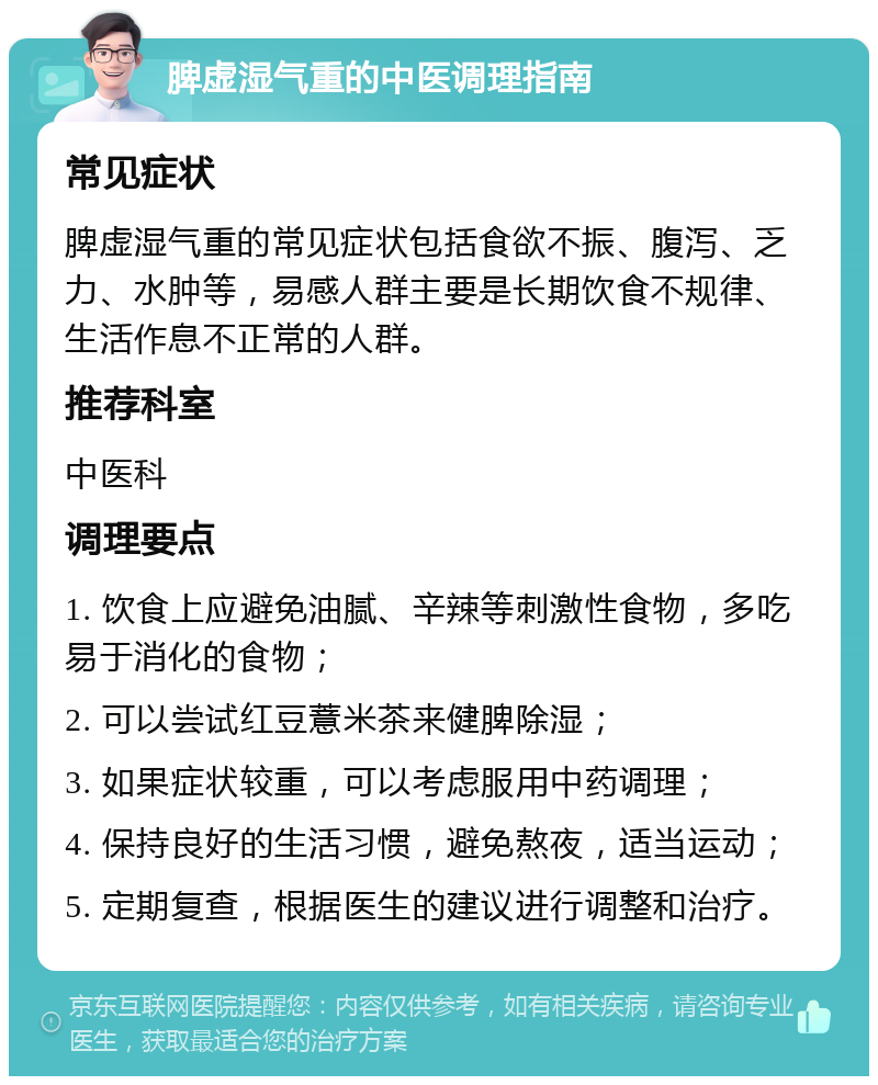 脾虚湿气重的中医调理指南 常见症状 脾虚湿气重的常见症状包括食欲不振、腹泻、乏力、水肿等，易感人群主要是长期饮食不规律、生活作息不正常的人群。 推荐科室 中医科 调理要点 1. 饮食上应避免油腻、辛辣等刺激性食物，多吃易于消化的食物； 2. 可以尝试红豆薏米茶来健脾除湿； 3. 如果症状较重，可以考虑服用中药调理； 4. 保持良好的生活习惯，避免熬夜，适当运动； 5. 定期复查，根据医生的建议进行调整和治疗。