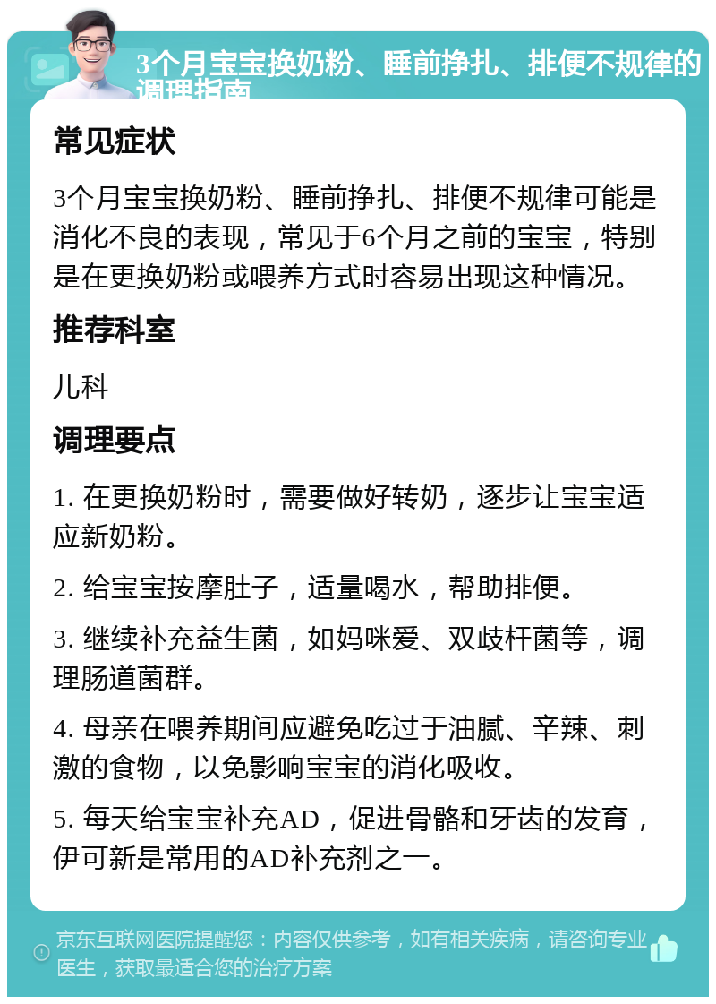 3个月宝宝换奶粉、睡前挣扎、排便不规律的调理指南 常见症状 3个月宝宝换奶粉、睡前挣扎、排便不规律可能是消化不良的表现，常见于6个月之前的宝宝，特别是在更换奶粉或喂养方式时容易出现这种情况。 推荐科室 儿科 调理要点 1. 在更换奶粉时，需要做好转奶，逐步让宝宝适应新奶粉。 2. 给宝宝按摩肚子，适量喝水，帮助排便。 3. 继续补充益生菌，如妈咪爱、双歧杆菌等，调理肠道菌群。 4. 母亲在喂养期间应避免吃过于油腻、辛辣、刺激的食物，以免影响宝宝的消化吸收。 5. 每天给宝宝补充AD，促进骨骼和牙齿的发育，伊可新是常用的AD补充剂之一。