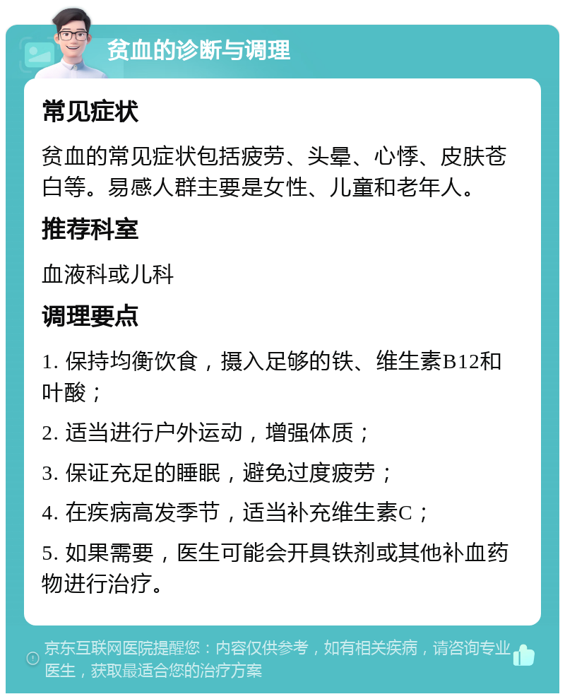 贫血的诊断与调理 常见症状 贫血的常见症状包括疲劳、头晕、心悸、皮肤苍白等。易感人群主要是女性、儿童和老年人。 推荐科室 血液科或儿科 调理要点 1. 保持均衡饮食，摄入足够的铁、维生素B12和叶酸； 2. 适当进行户外运动，增强体质； 3. 保证充足的睡眠，避免过度疲劳； 4. 在疾病高发季节，适当补充维生素C； 5. 如果需要，医生可能会开具铁剂或其他补血药物进行治疗。