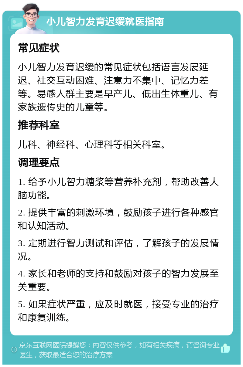 小儿智力发育迟缓就医指南 常见症状 小儿智力发育迟缓的常见症状包括语言发展延迟、社交互动困难、注意力不集中、记忆力差等。易感人群主要是早产儿、低出生体重儿、有家族遗传史的儿童等。 推荐科室 儿科、神经科、心理科等相关科室。 调理要点 1. 给予小儿智力糖浆等营养补充剂，帮助改善大脑功能。 2. 提供丰富的刺激环境，鼓励孩子进行各种感官和认知活动。 3. 定期进行智力测试和评估，了解孩子的发展情况。 4. 家长和老师的支持和鼓励对孩子的智力发展至关重要。 5. 如果症状严重，应及时就医，接受专业的治疗和康复训练。