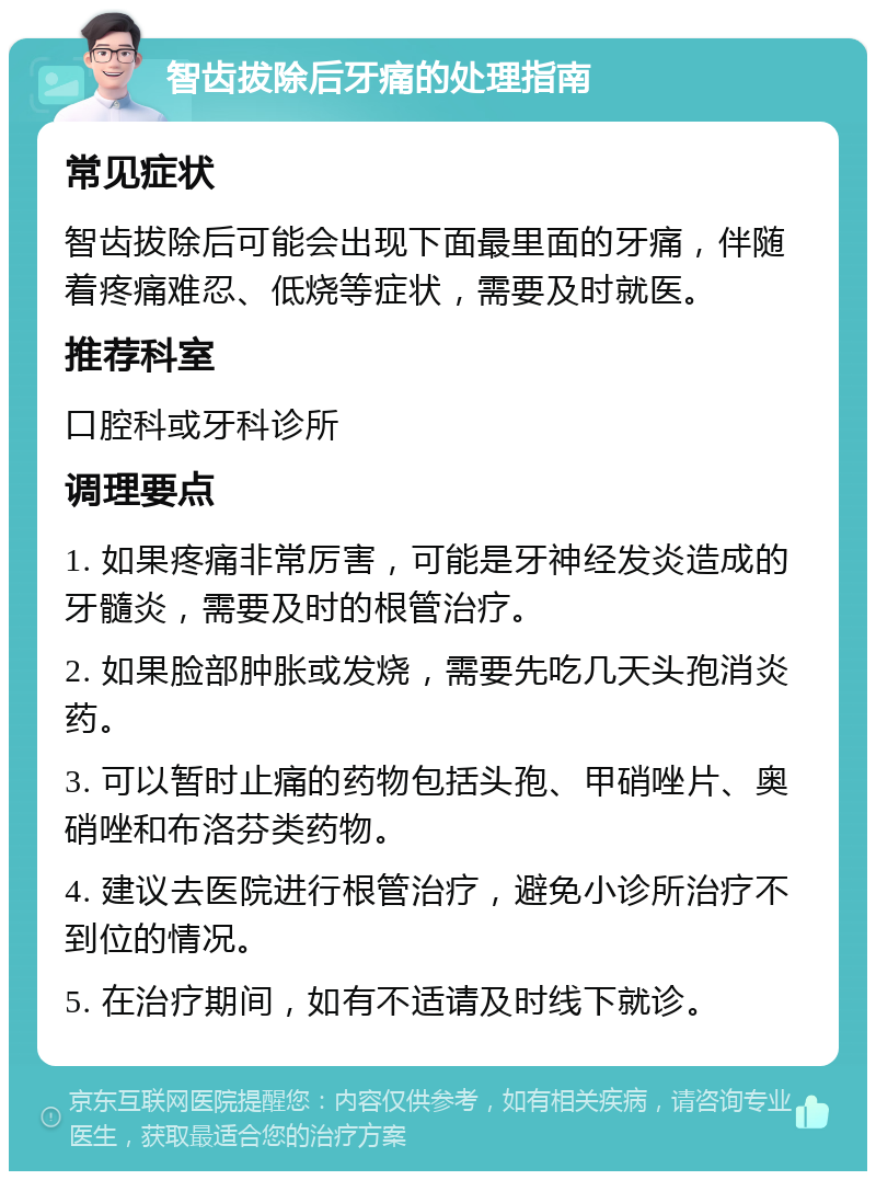 智齿拔除后牙痛的处理指南 常见症状 智齿拔除后可能会出现下面最里面的牙痛，伴随着疼痛难忍、低烧等症状，需要及时就医。 推荐科室 口腔科或牙科诊所 调理要点 1. 如果疼痛非常厉害，可能是牙神经发炎造成的牙髓炎，需要及时的根管治疗。 2. 如果脸部肿胀或发烧，需要先吃几天头孢消炎药。 3. 可以暂时止痛的药物包括头孢、甲硝唑片、奥硝唑和布洛芬类药物。 4. 建议去医院进行根管治疗，避免小诊所治疗不到位的情况。 5. 在治疗期间，如有不适请及时线下就诊。