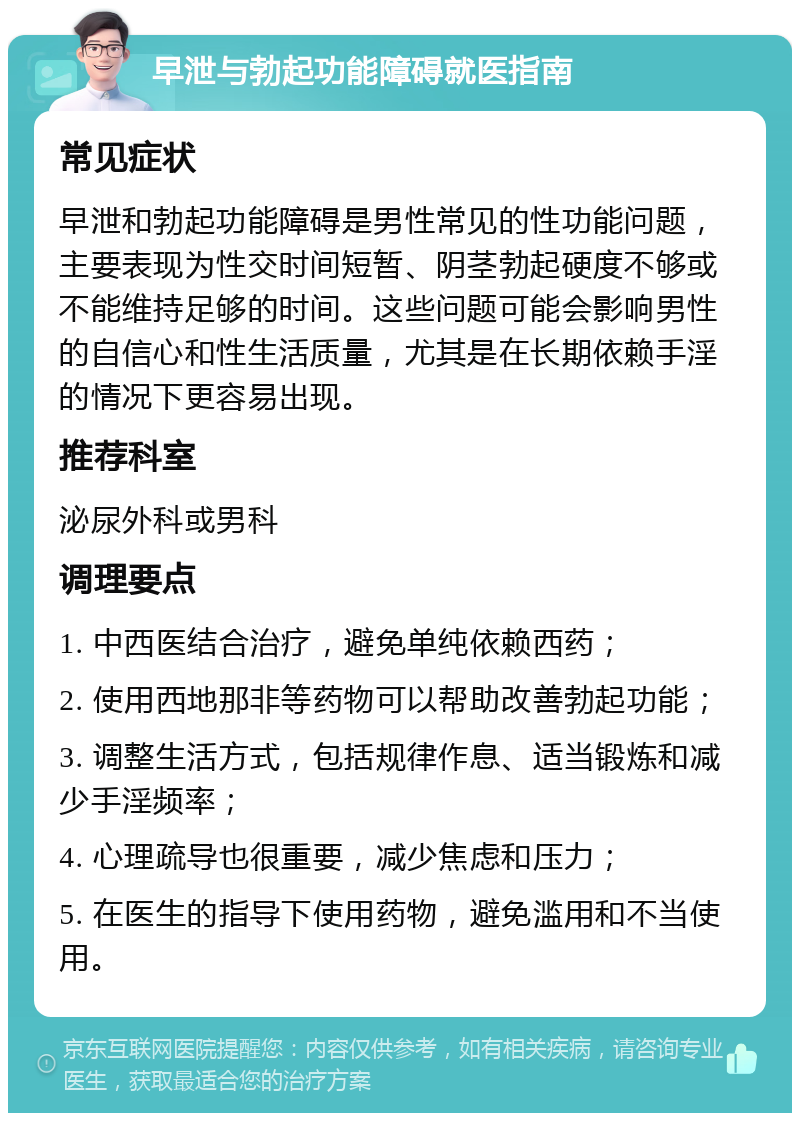 早泄与勃起功能障碍就医指南 常见症状 早泄和勃起功能障碍是男性常见的性功能问题，主要表现为性交时间短暂、阴茎勃起硬度不够或不能维持足够的时间。这些问题可能会影响男性的自信心和性生活质量，尤其是在长期依赖手淫的情况下更容易出现。 推荐科室 泌尿外科或男科 调理要点 1. 中西医结合治疗，避免单纯依赖西药； 2. 使用西地那非等药物可以帮助改善勃起功能； 3. 调整生活方式，包括规律作息、适当锻炼和减少手淫频率； 4. 心理疏导也很重要，减少焦虑和压力； 5. 在医生的指导下使用药物，避免滥用和不当使用。