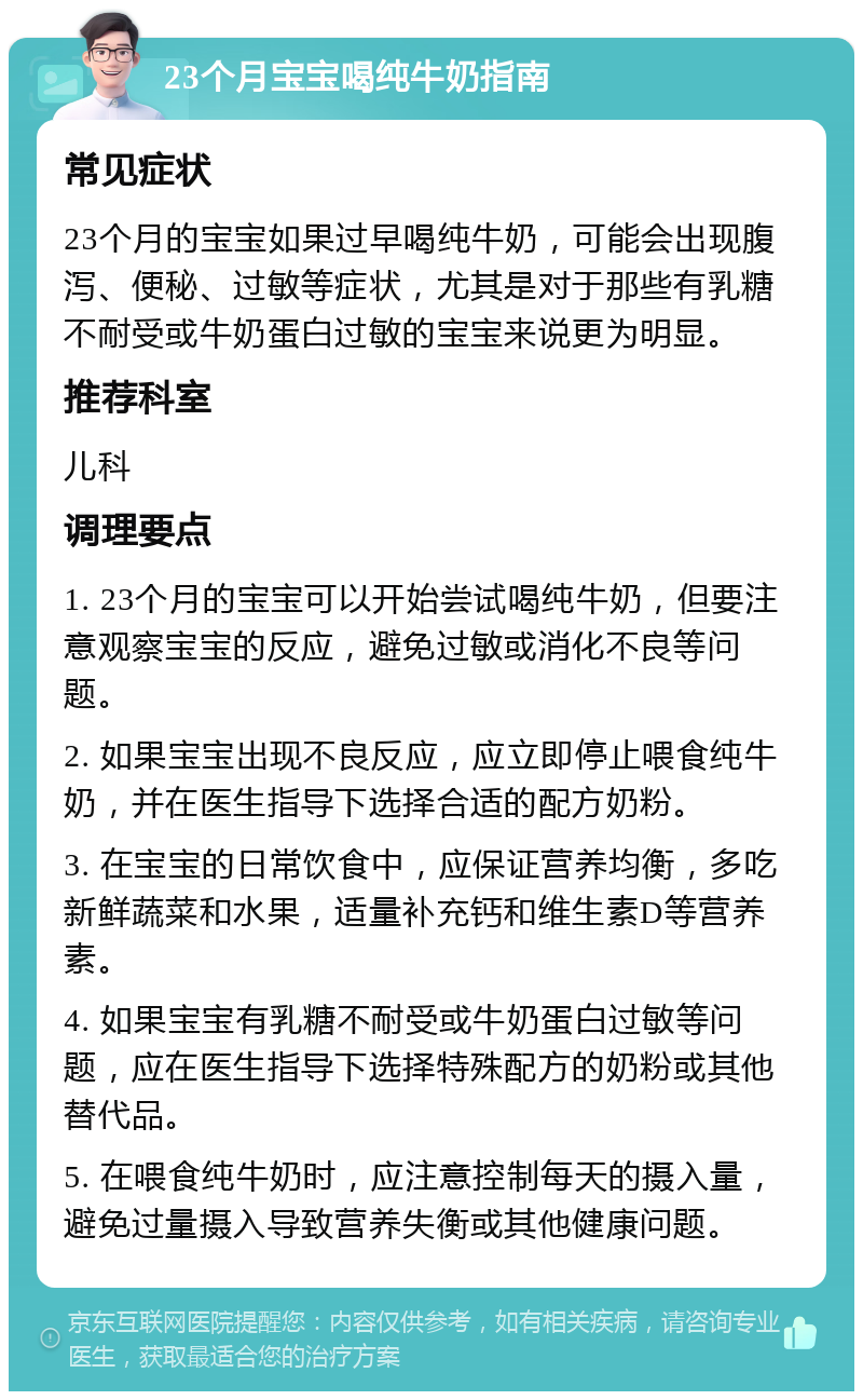 23个月宝宝喝纯牛奶指南 常见症状 23个月的宝宝如果过早喝纯牛奶，可能会出现腹泻、便秘、过敏等症状，尤其是对于那些有乳糖不耐受或牛奶蛋白过敏的宝宝来说更为明显。 推荐科室 儿科 调理要点 1. 23个月的宝宝可以开始尝试喝纯牛奶，但要注意观察宝宝的反应，避免过敏或消化不良等问题。 2. 如果宝宝出现不良反应，应立即停止喂食纯牛奶，并在医生指导下选择合适的配方奶粉。 3. 在宝宝的日常饮食中，应保证营养均衡，多吃新鲜蔬菜和水果，适量补充钙和维生素D等营养素。 4. 如果宝宝有乳糖不耐受或牛奶蛋白过敏等问题，应在医生指导下选择特殊配方的奶粉或其他替代品。 5. 在喂食纯牛奶时，应注意控制每天的摄入量，避免过量摄入导致营养失衡或其他健康问题。