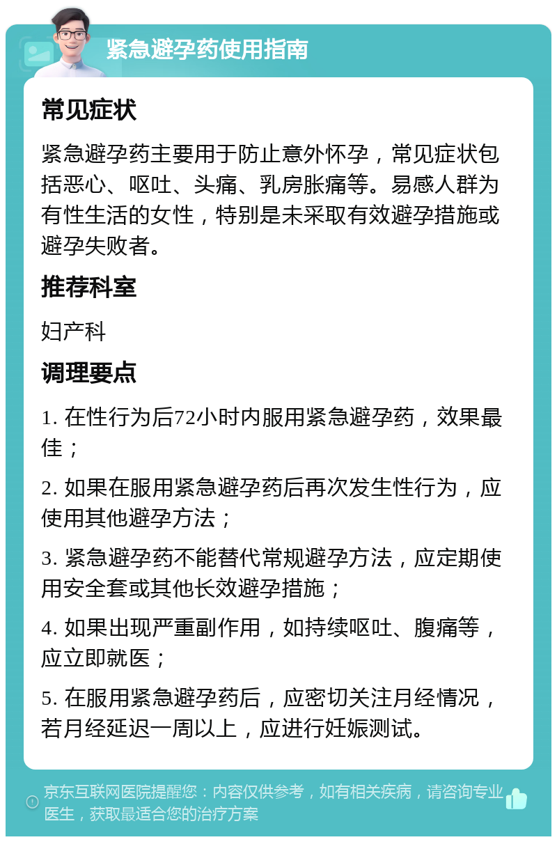 紧急避孕药使用指南 常见症状 紧急避孕药主要用于防止意外怀孕，常见症状包括恶心、呕吐、头痛、乳房胀痛等。易感人群为有性生活的女性，特别是未采取有效避孕措施或避孕失败者。 推荐科室 妇产科 调理要点 1. 在性行为后72小时内服用紧急避孕药，效果最佳； 2. 如果在服用紧急避孕药后再次发生性行为，应使用其他避孕方法； 3. 紧急避孕药不能替代常规避孕方法，应定期使用安全套或其他长效避孕措施； 4. 如果出现严重副作用，如持续呕吐、腹痛等，应立即就医； 5. 在服用紧急避孕药后，应密切关注月经情况，若月经延迟一周以上，应进行妊娠测试。