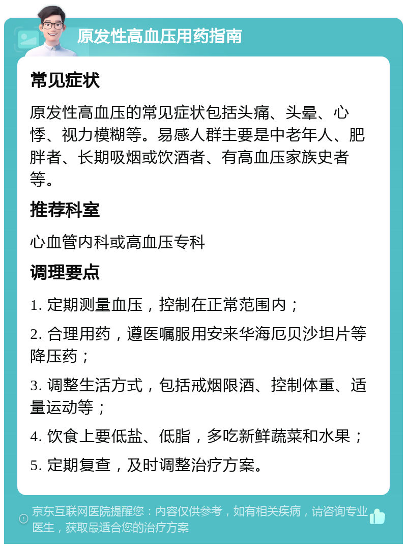 原发性高血压用药指南 常见症状 原发性高血压的常见症状包括头痛、头晕、心悸、视力模糊等。易感人群主要是中老年人、肥胖者、长期吸烟或饮酒者、有高血压家族史者等。 推荐科室 心血管内科或高血压专科 调理要点 1. 定期测量血压，控制在正常范围内； 2. 合理用药，遵医嘱服用安来华海厄贝沙坦片等降压药； 3. 调整生活方式，包括戒烟限酒、控制体重、适量运动等； 4. 饮食上要低盐、低脂，多吃新鲜蔬菜和水果； 5. 定期复查，及时调整治疗方案。