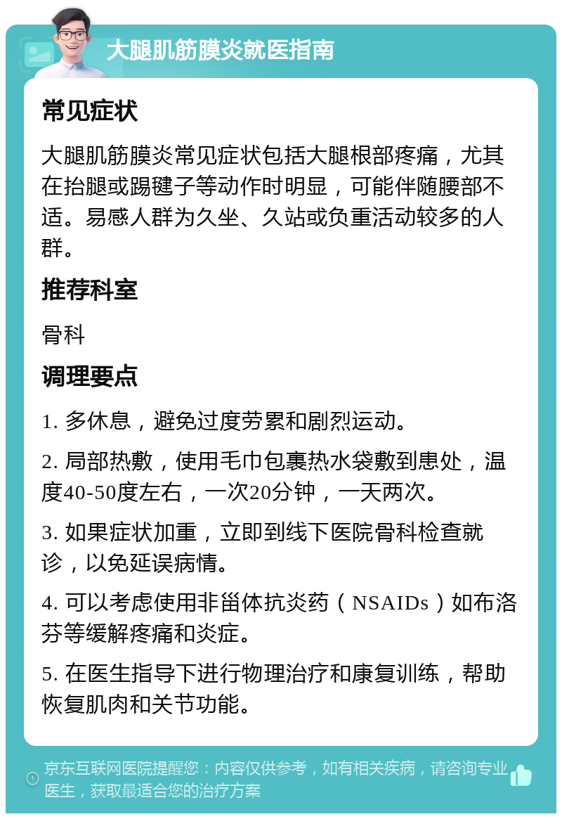 大腿肌筋膜炎就医指南 常见症状 大腿肌筋膜炎常见症状包括大腿根部疼痛，尤其在抬腿或踢毽子等动作时明显，可能伴随腰部不适。易感人群为久坐、久站或负重活动较多的人群。 推荐科室 骨科 调理要点 1. 多休息，避免过度劳累和剧烈运动。 2. 局部热敷，使用毛巾包裹热水袋敷到患处，温度40-50度左右，一次20分钟，一天两次。 3. 如果症状加重，立即到线下医院骨科检查就诊，以免延误病情。 4. 可以考虑使用非甾体抗炎药（NSAIDs）如布洛芬等缓解疼痛和炎症。 5. 在医生指导下进行物理治疗和康复训练，帮助恢复肌肉和关节功能。