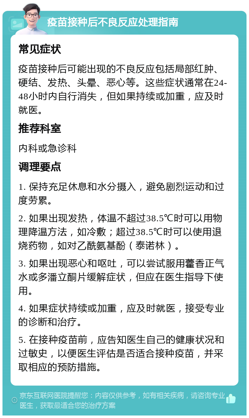 疫苗接种后不良反应处理指南 常见症状 疫苗接种后可能出现的不良反应包括局部红肿、硬结、发热、头晕、恶心等。这些症状通常在24-48小时内自行消失，但如果持续或加重，应及时就医。 推荐科室 内科或急诊科 调理要点 1. 保持充足休息和水分摄入，避免剧烈运动和过度劳累。 2. 如果出现发热，体温不超过38.5℃时可以用物理降温方法，如冷敷；超过38.5℃时可以使用退烧药物，如对乙酰氨基酚（泰诺林）。 3. 如果出现恶心和呕吐，可以尝试服用藿香正气水或多潘立酮片缓解症状，但应在医生指导下使用。 4. 如果症状持续或加重，应及时就医，接受专业的诊断和治疗。 5. 在接种疫苗前，应告知医生自己的健康状况和过敏史，以便医生评估是否适合接种疫苗，并采取相应的预防措施。