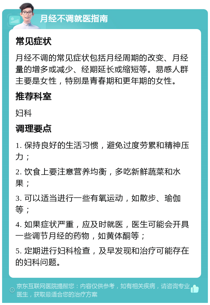 月经不调就医指南 常见症状 月经不调的常见症状包括月经周期的改变、月经量的增多或减少、经期延长或缩短等。易感人群主要是女性，特别是青春期和更年期的女性。 推荐科室 妇科 调理要点 1. 保持良好的生活习惯，避免过度劳累和精神压力； 2. 饮食上要注意营养均衡，多吃新鲜蔬菜和水果； 3. 可以适当进行一些有氧运动，如散步、瑜伽等； 4. 如果症状严重，应及时就医，医生可能会开具一些调节月经的药物，如黄体酮等； 5. 定期进行妇科检查，及早发现和治疗可能存在的妇科问题。