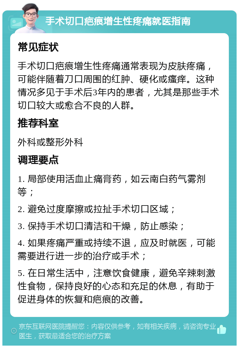 手术切口疤痕增生性疼痛就医指南 常见症状 手术切口疤痕增生性疼痛通常表现为皮肤疼痛，可能伴随着刀口周围的红肿、硬化或瘙痒。这种情况多见于手术后3年内的患者，尤其是那些手术切口较大或愈合不良的人群。 推荐科室 外科或整形外科 调理要点 1. 局部使用活血止痛膏药，如云南白药气雾剂等； 2. 避免过度摩擦或拉扯手术切口区域； 3. 保持手术切口清洁和干燥，防止感染； 4. 如果疼痛严重或持续不退，应及时就医，可能需要进行进一步的治疗或手术； 5. 在日常生活中，注意饮食健康，避免辛辣刺激性食物，保持良好的心态和充足的休息，有助于促进身体的恢复和疤痕的改善。