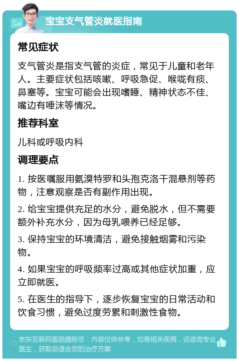 宝宝支气管炎就医指南 常见症状 支气管炎是指支气管的炎症，常见于儿童和老年人。主要症状包括咳嗽、呼吸急促、喉咙有痰、鼻塞等。宝宝可能会出现嗜睡、精神状态不佳、嘴边有唾沫等情况。 推荐科室 儿科或呼吸内科 调理要点 1. 按医嘱服用氨溴特罗和头孢克洛干混悬剂等药物，注意观察是否有副作用出现。 2. 给宝宝提供充足的水分，避免脱水，但不需要额外补充水分，因为母乳喂养已经足够。 3. 保持宝宝的环境清洁，避免接触烟雾和污染物。 4. 如果宝宝的呼吸频率过高或其他症状加重，应立即就医。 5. 在医生的指导下，逐步恢复宝宝的日常活动和饮食习惯，避免过度劳累和刺激性食物。