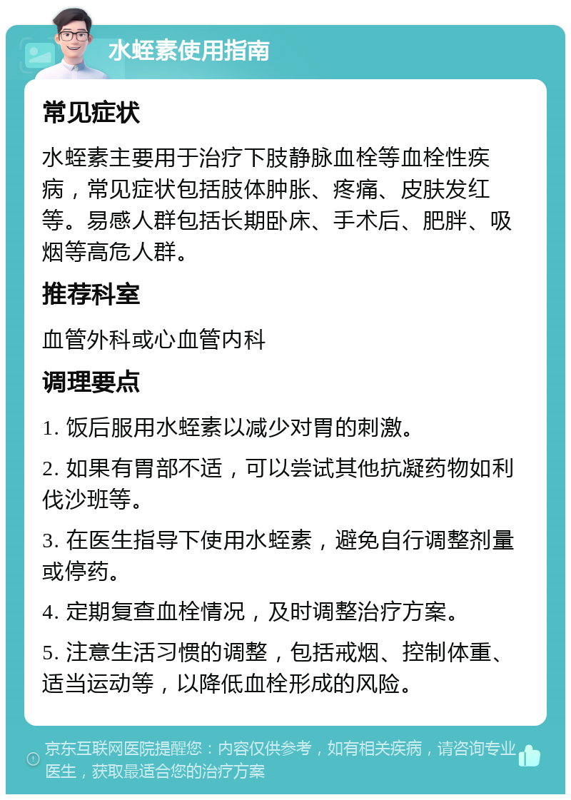 水蛭素使用指南 常见症状 水蛭素主要用于治疗下肢静脉血栓等血栓性疾病，常见症状包括肢体肿胀、疼痛、皮肤发红等。易感人群包括长期卧床、手术后、肥胖、吸烟等高危人群。 推荐科室 血管外科或心血管内科 调理要点 1. 饭后服用水蛭素以减少对胃的刺激。 2. 如果有胃部不适，可以尝试其他抗凝药物如利伐沙班等。 3. 在医生指导下使用水蛭素，避免自行调整剂量或停药。 4. 定期复查血栓情况，及时调整治疗方案。 5. 注意生活习惯的调整，包括戒烟、控制体重、适当运动等，以降低血栓形成的风险。