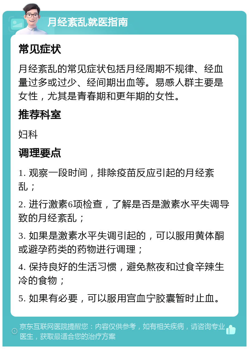 月经紊乱就医指南 常见症状 月经紊乱的常见症状包括月经周期不规律、经血量过多或过少、经间期出血等。易感人群主要是女性，尤其是青春期和更年期的女性。 推荐科室 妇科 调理要点 1. 观察一段时间，排除疫苗反应引起的月经紊乱； 2. 进行激素6项检查，了解是否是激素水平失调导致的月经紊乱； 3. 如果是激素水平失调引起的，可以服用黄体酮或避孕药类的药物进行调理； 4. 保持良好的生活习惯，避免熬夜和过食辛辣生冷的食物； 5. 如果有必要，可以服用宫血宁胶囊暂时止血。