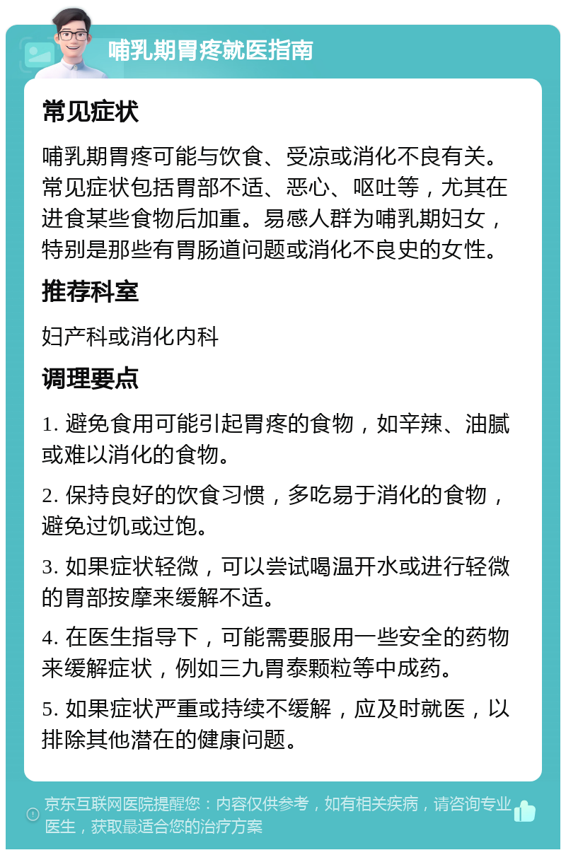 哺乳期胃疼就医指南 常见症状 哺乳期胃疼可能与饮食、受凉或消化不良有关。常见症状包括胃部不适、恶心、呕吐等，尤其在进食某些食物后加重。易感人群为哺乳期妇女，特别是那些有胃肠道问题或消化不良史的女性。 推荐科室 妇产科或消化内科 调理要点 1. 避免食用可能引起胃疼的食物，如辛辣、油腻或难以消化的食物。 2. 保持良好的饮食习惯，多吃易于消化的食物，避免过饥或过饱。 3. 如果症状轻微，可以尝试喝温开水或进行轻微的胃部按摩来缓解不适。 4. 在医生指导下，可能需要服用一些安全的药物来缓解症状，例如三九胃泰颗粒等中成药。 5. 如果症状严重或持续不缓解，应及时就医，以排除其他潜在的健康问题。