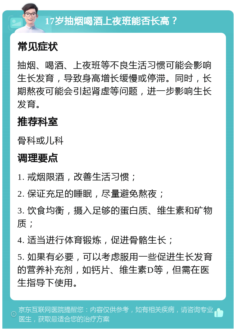 17岁抽烟喝酒上夜班能否长高？ 常见症状 抽烟、喝酒、上夜班等不良生活习惯可能会影响生长发育，导致身高增长缓慢或停滞。同时，长期熬夜可能会引起肾虚等问题，进一步影响生长发育。 推荐科室 骨科或儿科 调理要点 1. 戒烟限酒，改善生活习惯； 2. 保证充足的睡眠，尽量避免熬夜； 3. 饮食均衡，摄入足够的蛋白质、维生素和矿物质； 4. 适当进行体育锻炼，促进骨骼生长； 5. 如果有必要，可以考虑服用一些促进生长发育的营养补充剂，如钙片、维生素D等，但需在医生指导下使用。