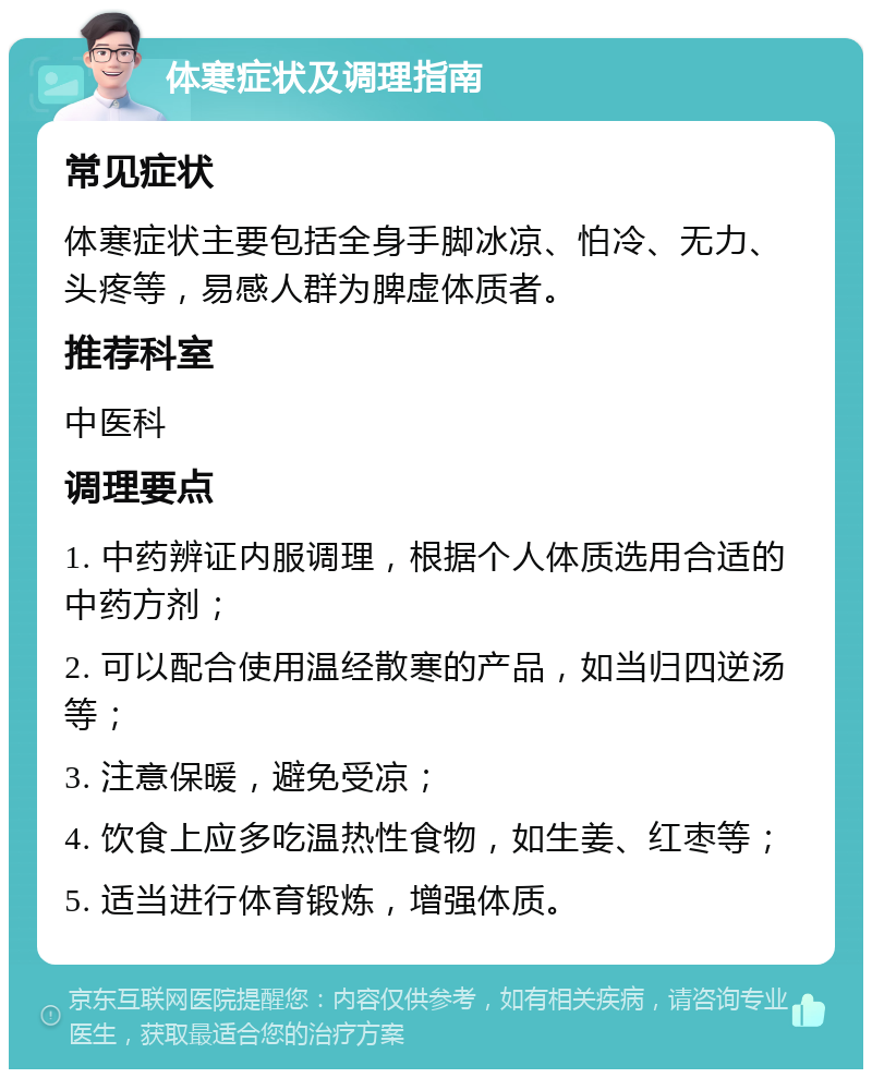 体寒症状及调理指南 常见症状 体寒症状主要包括全身手脚冰凉、怕冷、无力、头疼等，易感人群为脾虚体质者。 推荐科室 中医科 调理要点 1. 中药辨证内服调理，根据个人体质选用合适的中药方剂； 2. 可以配合使用温经散寒的产品，如当归四逆汤等； 3. 注意保暖，避免受凉； 4. 饮食上应多吃温热性食物，如生姜、红枣等； 5. 适当进行体育锻炼，增强体质。