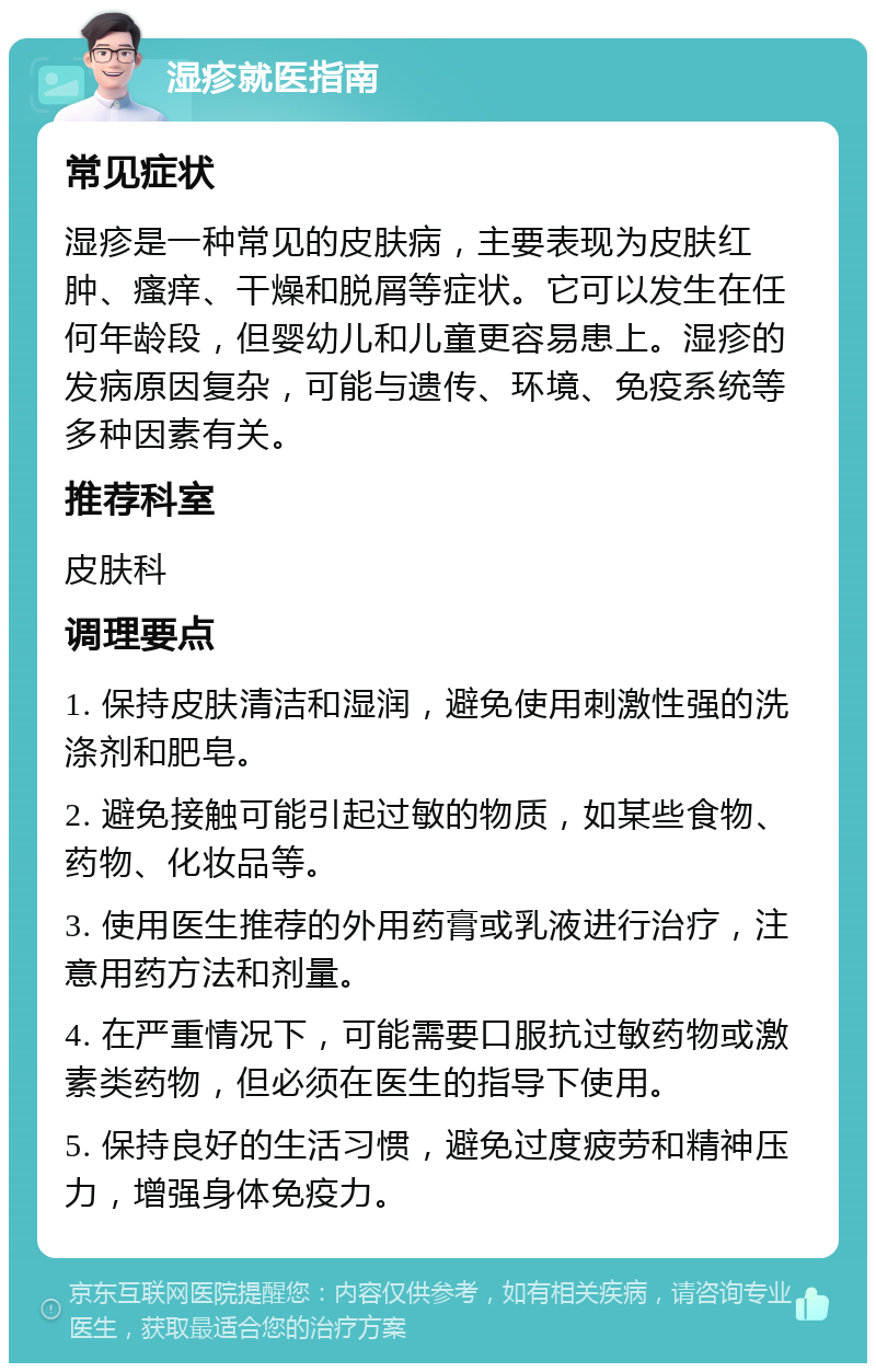 湿疹就医指南 常见症状 湿疹是一种常见的皮肤病，主要表现为皮肤红肿、瘙痒、干燥和脱屑等症状。它可以发生在任何年龄段，但婴幼儿和儿童更容易患上。湿疹的发病原因复杂，可能与遗传、环境、免疫系统等多种因素有关。 推荐科室 皮肤科 调理要点 1. 保持皮肤清洁和湿润，避免使用刺激性强的洗涤剂和肥皂。 2. 避免接触可能引起过敏的物质，如某些食物、药物、化妆品等。 3. 使用医生推荐的外用药膏或乳液进行治疗，注意用药方法和剂量。 4. 在严重情况下，可能需要口服抗过敏药物或激素类药物，但必须在医生的指导下使用。 5. 保持良好的生活习惯，避免过度疲劳和精神压力，增强身体免疫力。