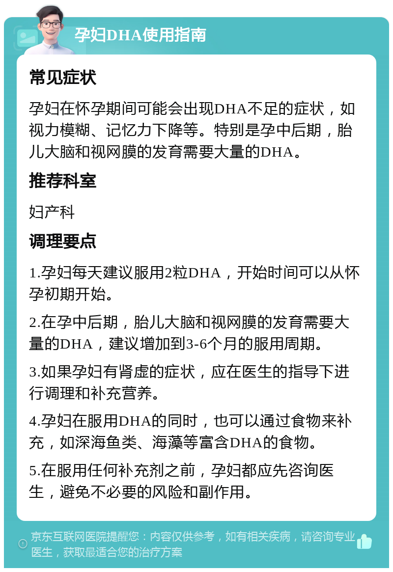 孕妇DHA使用指南 常见症状 孕妇在怀孕期间可能会出现DHA不足的症状，如视力模糊、记忆力下降等。特别是孕中后期，胎儿大脑和视网膜的发育需要大量的DHA。 推荐科室 妇产科 调理要点 1.孕妇每天建议服用2粒DHA，开始时间可以从怀孕初期开始。 2.在孕中后期，胎儿大脑和视网膜的发育需要大量的DHA，建议增加到3-6个月的服用周期。 3.如果孕妇有肾虚的症状，应在医生的指导下进行调理和补充营养。 4.孕妇在服用DHA的同时，也可以通过食物来补充，如深海鱼类、海藻等富含DHA的食物。 5.在服用任何补充剂之前，孕妇都应先咨询医生，避免不必要的风险和副作用。