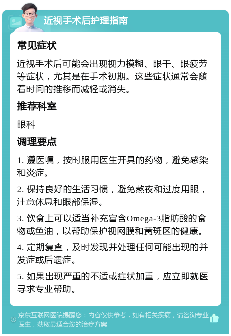 近视手术后护理指南 常见症状 近视手术后可能会出现视力模糊、眼干、眼疲劳等症状，尤其是在手术初期。这些症状通常会随着时间的推移而减轻或消失。 推荐科室 眼科 调理要点 1. 遵医嘱，按时服用医生开具的药物，避免感染和炎症。 2. 保持良好的生活习惯，避免熬夜和过度用眼，注意休息和眼部保湿。 3. 饮食上可以适当补充富含Omega-3脂肪酸的食物或鱼油，以帮助保护视网膜和黄斑区的健康。 4. 定期复查，及时发现并处理任何可能出现的并发症或后遗症。 5. 如果出现严重的不适或症状加重，应立即就医寻求专业帮助。