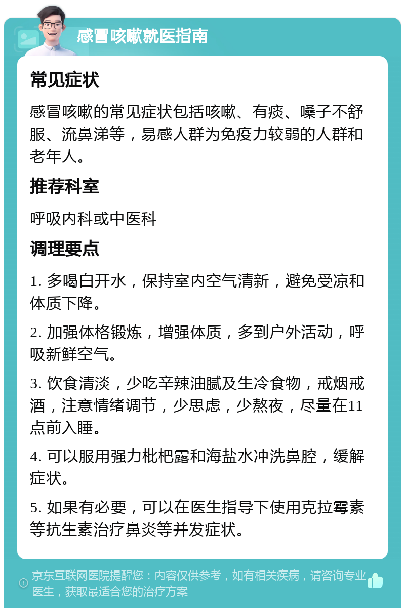 感冒咳嗽就医指南 常见症状 感冒咳嗽的常见症状包括咳嗽、有痰、嗓子不舒服、流鼻涕等，易感人群为免疫力较弱的人群和老年人。 推荐科室 呼吸内科或中医科 调理要点 1. 多喝白开水，保持室内空气清新，避免受凉和体质下降。 2. 加强体格锻炼，增强体质，多到户外活动，呼吸新鲜空气。 3. 饮食清淡，少吃辛辣油腻及生冷食物，戒烟戒酒，注意情绪调节，少思虑，少熬夜，尽量在11点前入睡。 4. 可以服用强力枇杷露和海盐水冲洗鼻腔，缓解症状。 5. 如果有必要，可以在医生指导下使用克拉霉素等抗生素治疗鼻炎等并发症状。