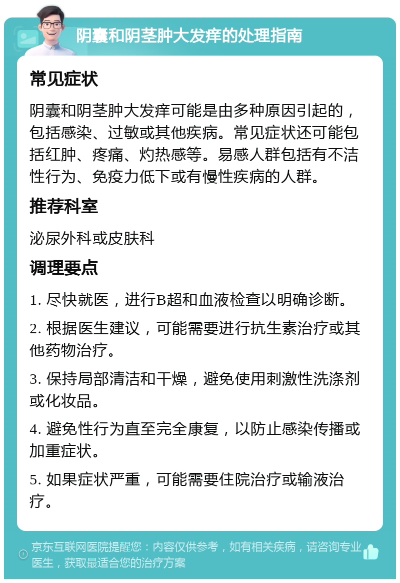 阴囊和阴茎肿大发痒的处理指南 常见症状 阴囊和阴茎肿大发痒可能是由多种原因引起的，包括感染、过敏或其他疾病。常见症状还可能包括红肿、疼痛、灼热感等。易感人群包括有不洁性行为、免疫力低下或有慢性疾病的人群。 推荐科室 泌尿外科或皮肤科 调理要点 1. 尽快就医，进行B超和血液检查以明确诊断。 2. 根据医生建议，可能需要进行抗生素治疗或其他药物治疗。 3. 保持局部清洁和干燥，避免使用刺激性洗涤剂或化妆品。 4. 避免性行为直至完全康复，以防止感染传播或加重症状。 5. 如果症状严重，可能需要住院治疗或输液治疗。